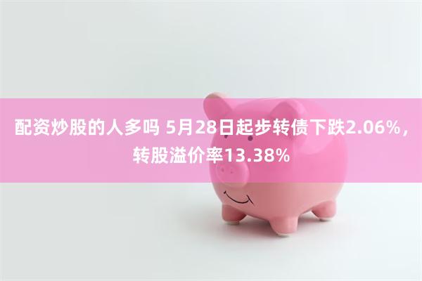 配资炒股的人多吗 5月28日起步转债下跌2.06%，转股溢价率13.38%