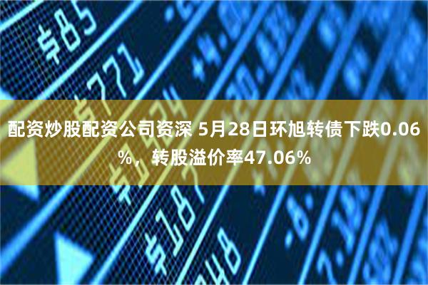 配资炒股配资公司资深 5月28日环旭转债下跌0.06%，转股溢价率47.06%