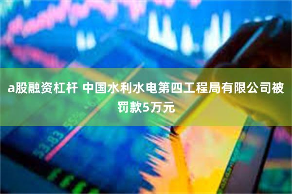 a股融资杠杆 中国水利水电第四工程局有限公司被罚款5万元