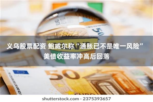 义乌股票配资 鲍威尔称“通胀已不是唯一风险” 美债收益率冲高后回落