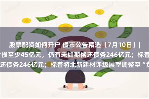 股票配资如何开户 债市公告精选（7月10日）| 华夏幸福预计上半年亏损至少45亿元，仍有未如期偿还债务246亿元；标普将北新建材评级展望调整至“负面”