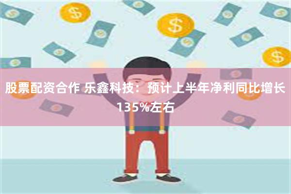 股票配资合作 乐鑫科技：预计上半年净利同比增长135%左右