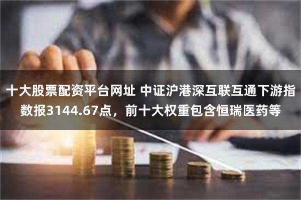 十大股票配资平台网址 中证沪港深互联互通下游指数报3144.67点，前十大权重包含恒瑞医药等