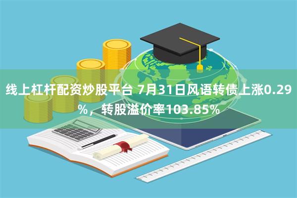 线上杠杆配资炒股平台 7月31日风语转债上涨0.29%，转股溢价率103.85%