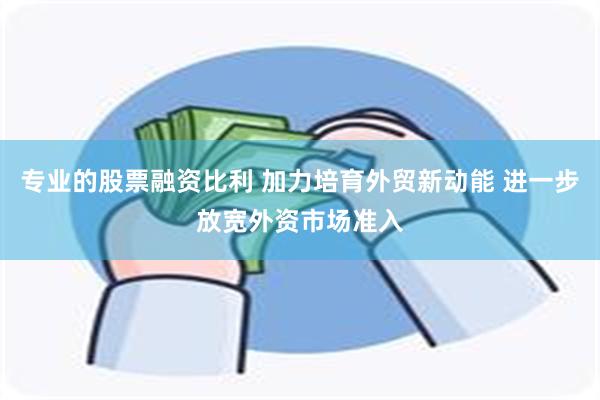 专业的股票融资比利 加力培育外贸新动能 进一步放宽外资市场准