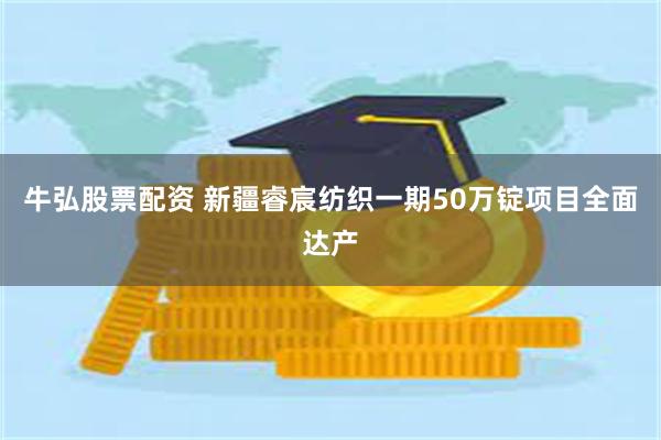 牛弘股票配资 新疆睿宸纺织一期50万锭项目全面达产