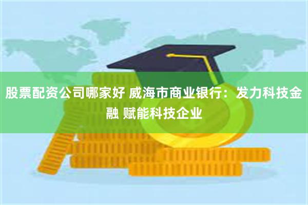 股票配资公司哪家好 威海市商业银行：发力科技金融 赋能科技企业