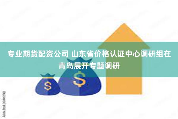 专业期货配资公司 山东省价格认证中心调研组在青岛展开专题调研