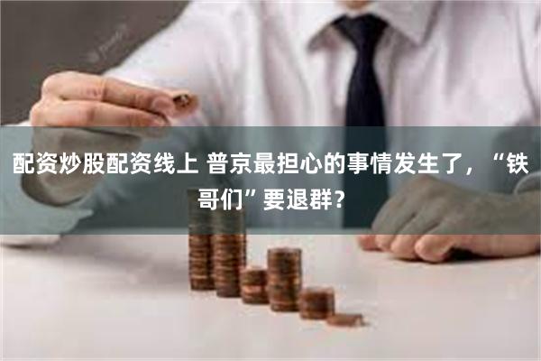 配资炒股配资线上 普京最担心的事情发生了，“铁哥们”要退群？