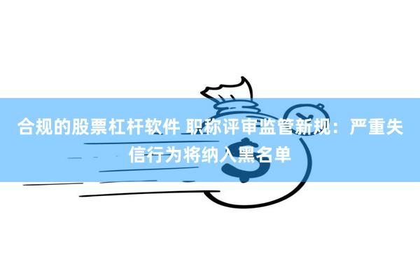 合规的股票杠杆软件 职称评审监管新规：严重失信行为将纳入黑名