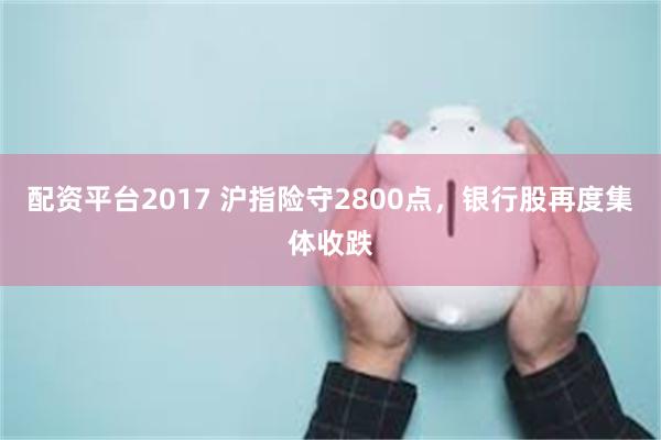 配资平台2017 沪指险守2800点，银行股再度集体收跌