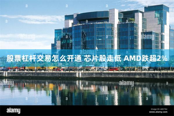 股票杠杆交易怎么开通 芯片股走低 AMD跌超2%