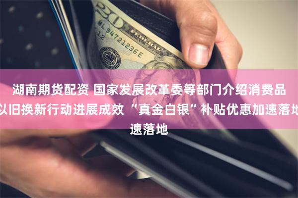 湖南期货配资 国家发展改革委等部门介绍消费品以旧换新行动进展