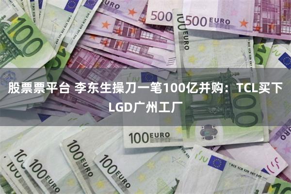 股票票平台 李东生操刀一笔100亿并购：TCL买下LGD广州