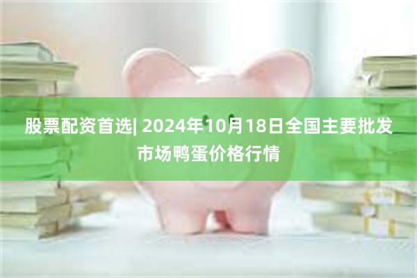 股票配资首选| 2024年10月18日全国主要批发市场鸭蛋价