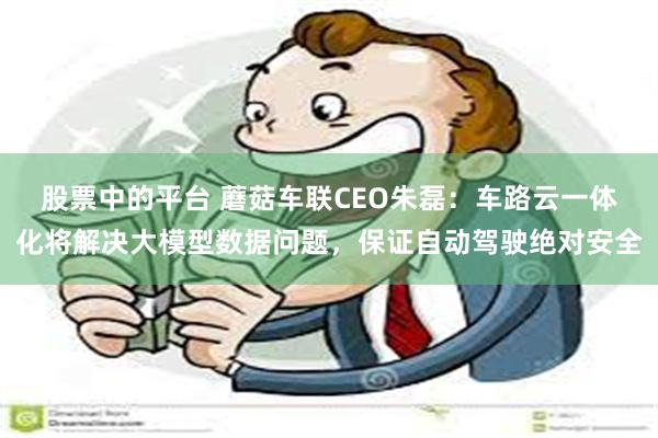 股票中的平台 蘑菇车联CEO朱磊：车路云一体化将解决大模型数据问题，保证自动驾驶绝对安全