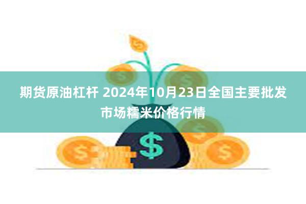 期货原油杠杆 2024年10月23日全国主要批发市场糯米价格