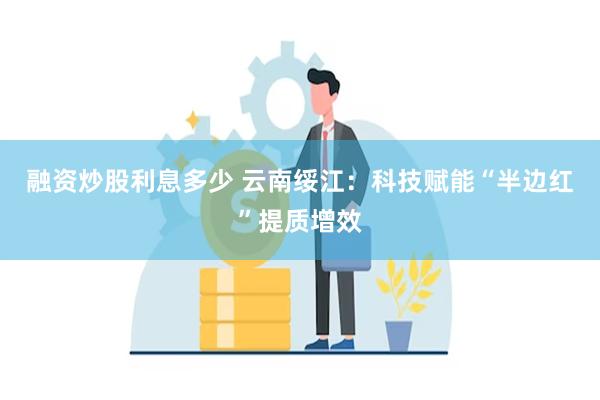 融资炒股利息多少 云南绥江：科技赋能“半边红”提质增效