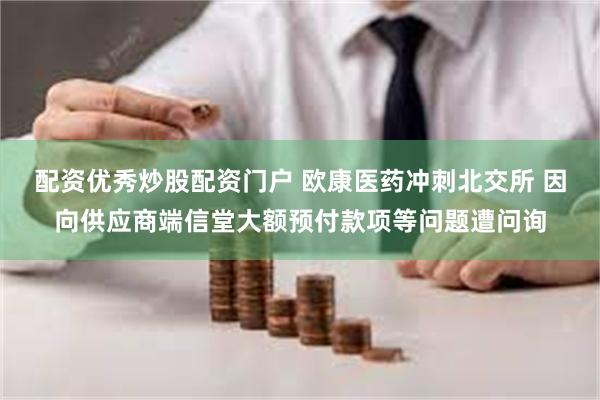 配资优秀炒股配资门户 欧康医药冲刺北交所 因向供应商端信堂大额预付款项等问题遭问询