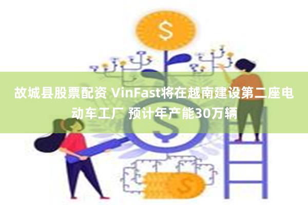 故城县股票配资 VinFast将在越南建设第二座电动车工厂 预计年产能30万辆