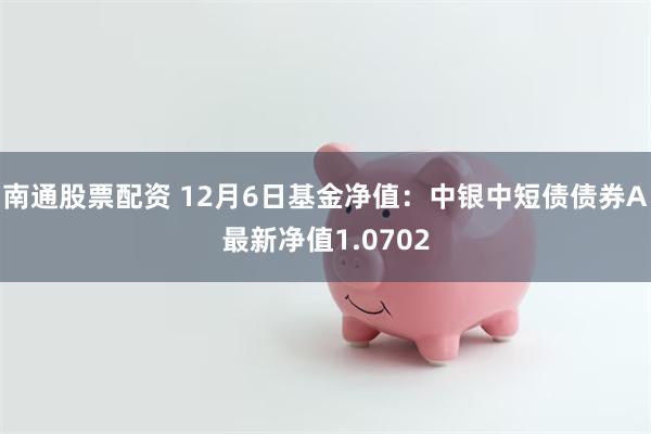 南通股票配资 12月6日基金净值：中银中短债债券A最新净值1