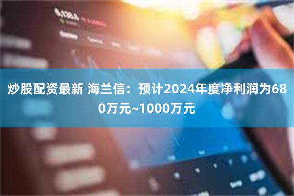 炒股配资最新 海兰信：预计2024年度净利润为680万元~1