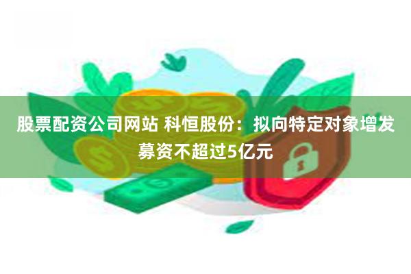 股票配资公司网站 科恒股份：拟向特定对象增发募资不超过5亿元