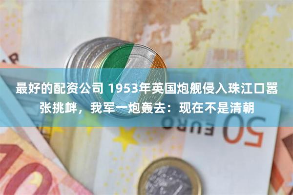 最好的配资公司 1953年英国炮舰侵入珠江口嚣张挑衅，我军一