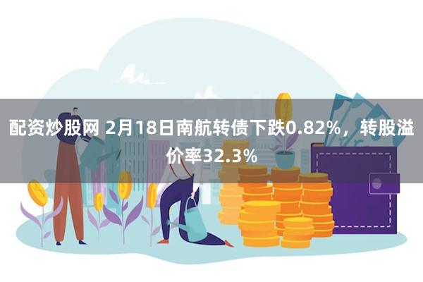 配资炒股网 2月18日南航转债下跌0.82%，转股溢价率32