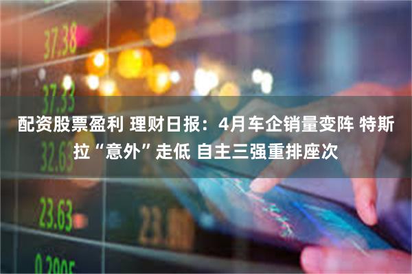 配资股票盈利 理财日报：4月车企销量变阵 特斯拉“意外”走低