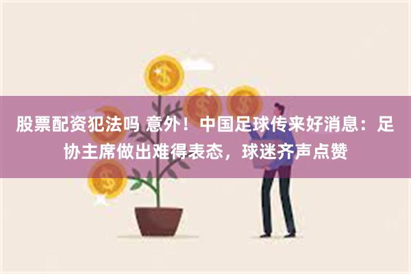 股票配资犯法吗 意外！中国足球传来好消息：足协主席做出难得表