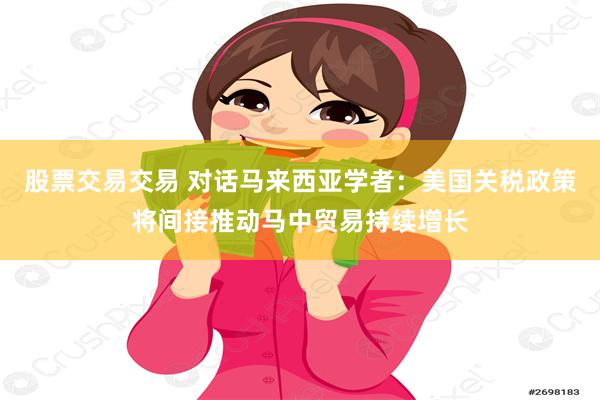 股票交易交易 对话马来西亚学者：美国关税政策将间接推动马中贸