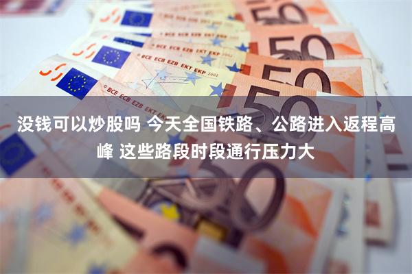 没钱可以炒股吗 今天全国铁路、公路进入返程高峰 这些路段时段