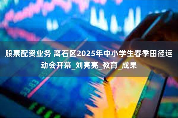 股票配资业务 离石区2025年中小学生春季田径运动会开幕_刘
