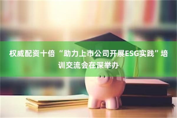 权威配资十倍 “助力上市公司开展ESG实践”培训交流会在深举