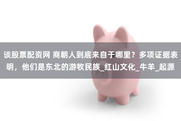 谈股票配资网 商朝人到底来自于哪里？多项证据表明，他们是东北