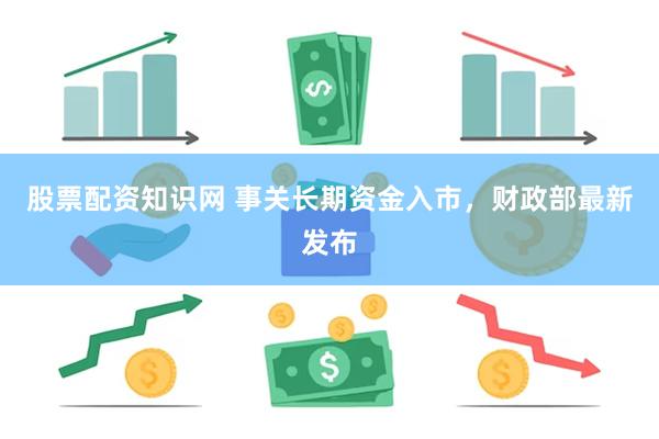 股票配资知识网 事关长期资金入市，财政部最新发布