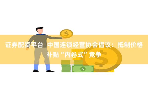 证券配资平台  中国连锁经营协会倡议：抵制价格补贴“内卷式”