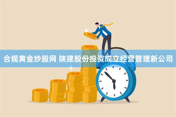 合规黄金炒股网 陕建股份投资成立经营管理新公司