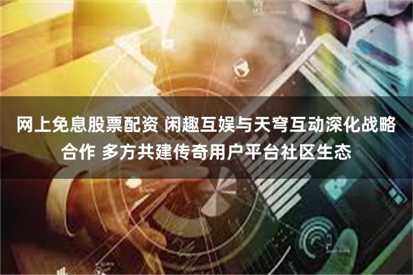 网上免息股票配资 闲趣互娱与天穹互动深化战略合作 多方共建传