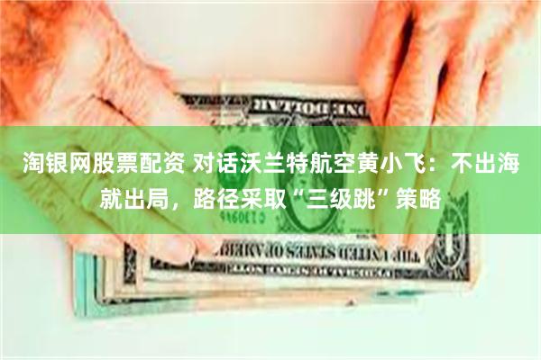 淘银网股票配资 对话沃兰特航空黄小飞：不出海就出局，路径采取