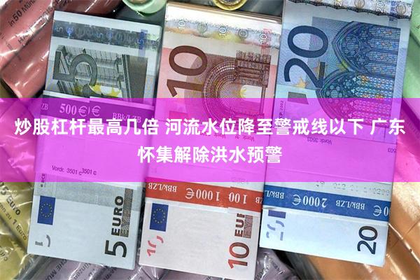 炒股杠杆最高几倍 河流水位降至警戒线以下 广东怀集解除洪水预