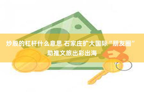 炒股的杠杆什么意思 石家庄扩大国际“朋友圈” 助推文旅出彩出