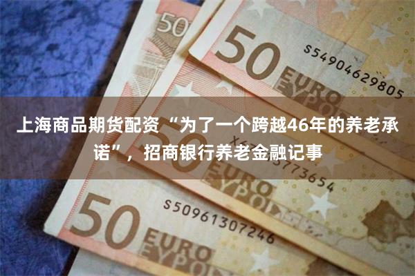 上海商品期货配资 “为了一个跨越46年的养老承诺”,招商银行养老金融记事