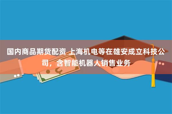 国内商品期货配资 上海机电等在雄安成立科技公司，含智能机器人